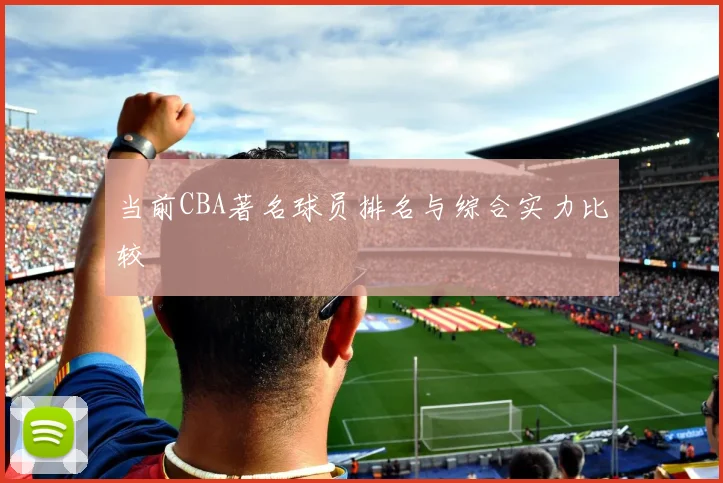 当前CBA著名球员排名与综合实力比较