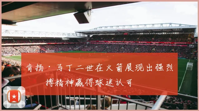 肯扬·马丁二世在火箭展现出强烈拼搏精神赢得球迷认可